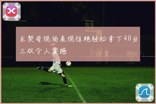 东契奇现场表现惊艳轻松拿下40分三双令人震撼