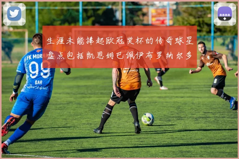 生涯未能捧起欧冠奖杯的传奇球星盘点包括凯恩姆巴佩伊布罗纳尔多等
