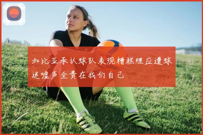 加比亚承认球队表现糟糕理应遭球迷嘘声全责在我们自己