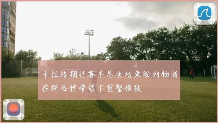 卡拉格期待赛季尽快结束盼利物浦在斯洛特带领下重整旗鼓