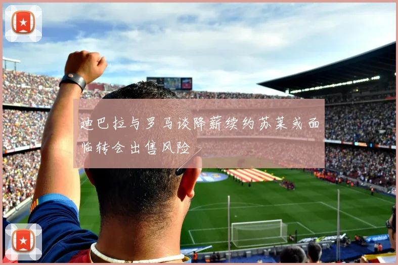 迪巴拉与罗马谈降薪续约苏莱或面临转会出售风险