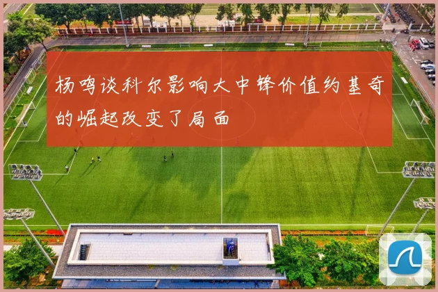 杨鸣谈科尔影响大中锋价值约基奇的崛起改变了局面