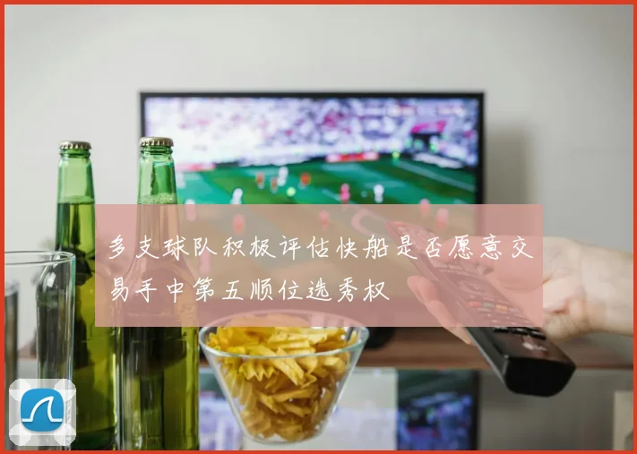 多支球队积极评估快船是否愿意交易手中第五顺位选秀权