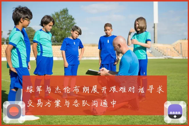 绿军与杰伦布朗展开艰难对话寻求交易方案与各队沟通中