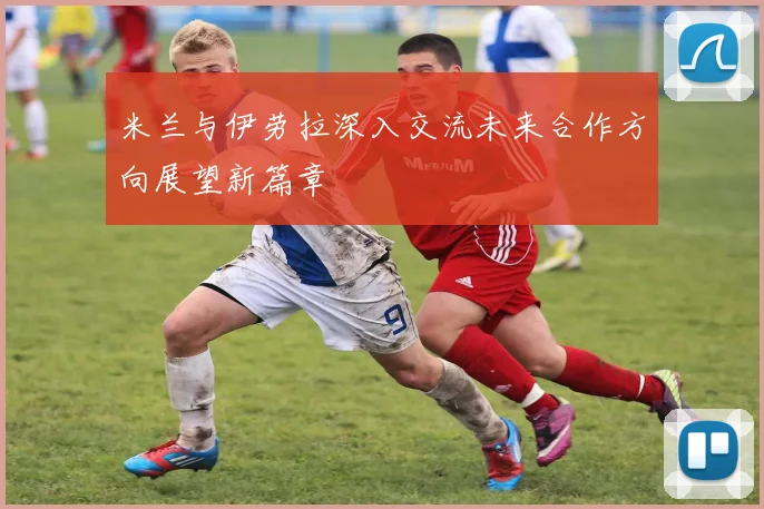 米兰与伊劳拉深入交流未来合作方向展望新篇章