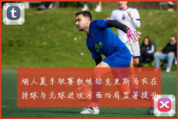 湖人夏季联赛教练称克里斯马农在持球与无球进攻方面均有显著提升