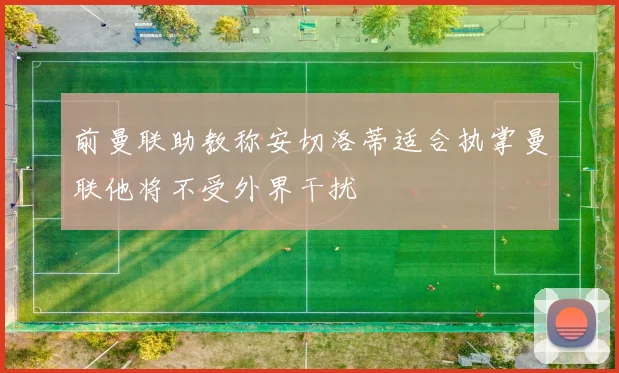 前曼联助教称安切洛蒂适合执掌曼联他将不受外界干扰