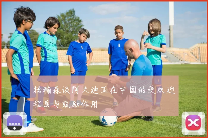 杨瀚森谈阿夫迪亚在中国的受欢迎程度与鼓励作用