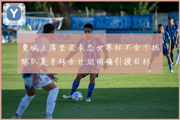 曼城主席坚定表态世界杯不会干扰球队夏季转会计划明确引援目标