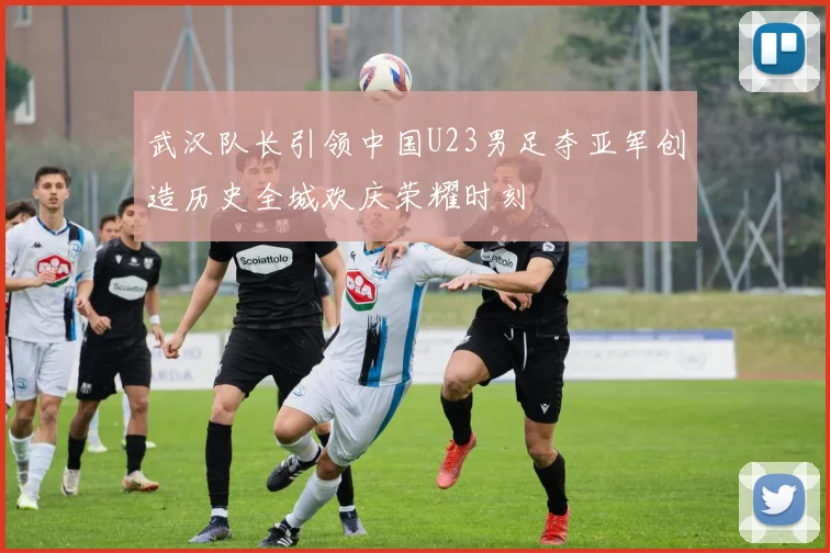 武汉队长引领中国U23男足夺亚军创造历史全城欢庆荣耀时刻
