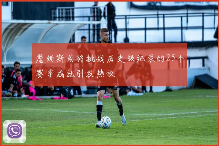 詹姆斯或将挑战历史级纪录的25个赛季成就引发热议